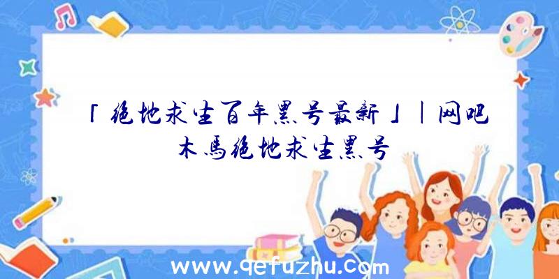 「绝地求生百年黑号最新」|网吧木马绝地求生黑号